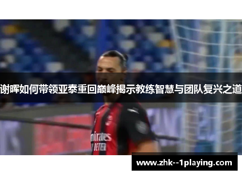 谢晖如何带领亚泰重回巅峰揭示教练智慧与团队复兴之道