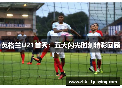 英格兰U21首秀:五大闪光时刻精彩回顾 英格兰U21首秀:五大闪光时刻精彩回顾