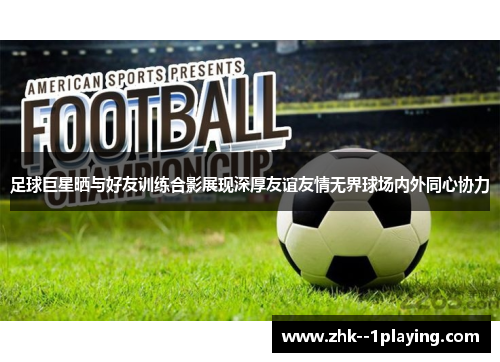 足球巨星晒与好友训练合影展现深厚友谊友情无界球场内外同心协力
